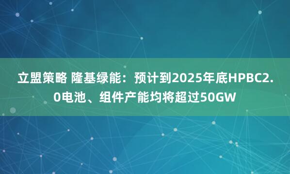 立盟策略 隆基绿能：预计到2025年底HPBC2.0电池、组件产能均将超过50GW