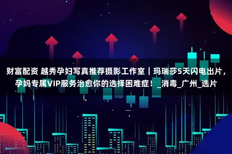 财富配资 越秀孕妇写真推荐摄影工作室｜玛瑞莎5天闪电出片，孕妈专属VIP服务治愈你的选择困难症！_消毒_广州_选片