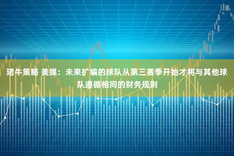 珺牛策略 美媒：未来扩编的球队从第三赛季开始才将与其他球队遵循相同的财务规则