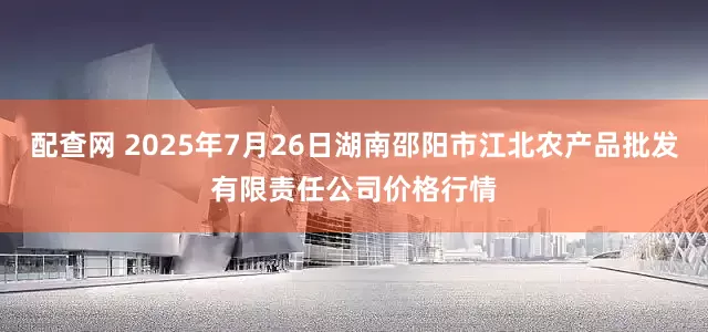 配查网 2025年7月26日湖南邵阳市江北农产品批发有限责任公司价格行情