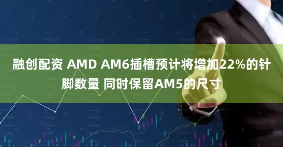 融创配资 AMD AM6插槽预计将增加22%的针脚数量 同时保留AM5的尺寸