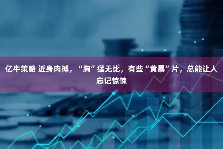 亿牛策略 近身肉搏，“胸”猛无比，有些“黄暴”片，总能让人忘记惊悚