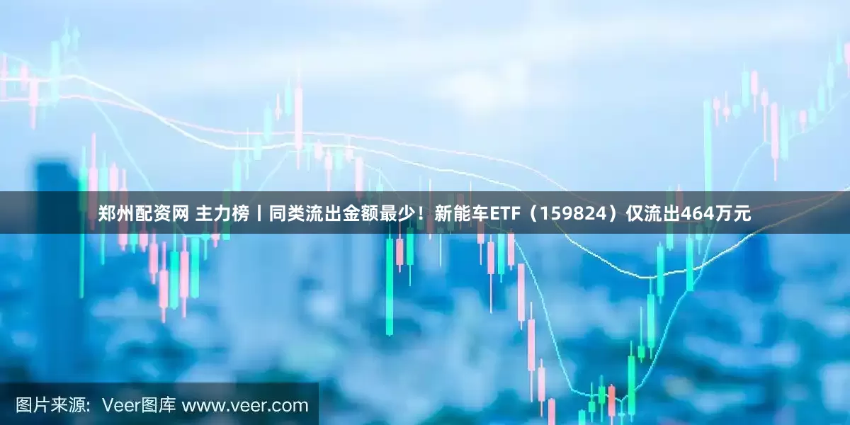 郑州配资网 主力榜丨同类流出金额最少！新能车ETF（159824）仅流出464万元