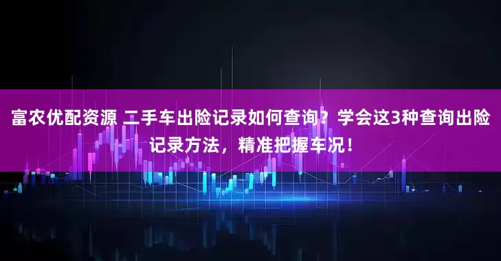 富农优配资源 二手车出险记录如何查询？学会这3种查询出险记录方法，精准把握车况！