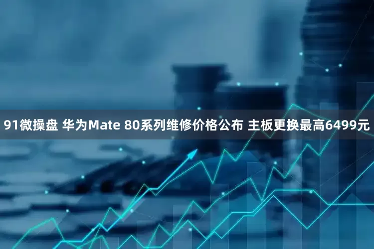 91微操盘 华为Mate 80系列维修价格公布 主板更换最高6499元