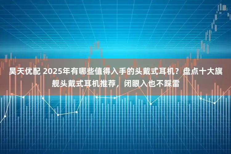 昊天优配 2025年有哪些值得入手的头戴式耳机？盘点十大旗舰头戴式耳机推荐，闭眼入也不踩雷