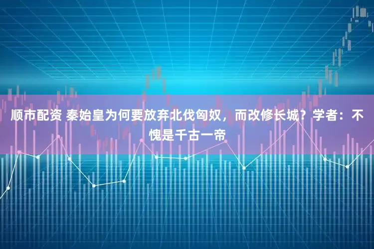 顺市配资 秦始皇为何要放弃北伐匈奴，而改修长城？学者：不愧是千古一帝