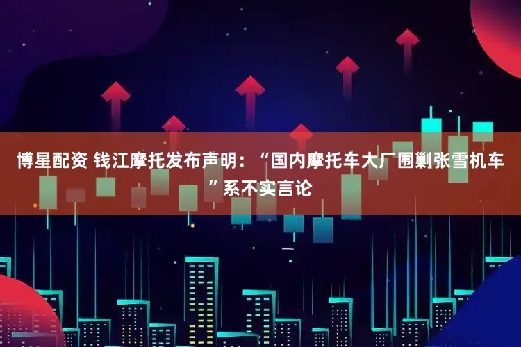 博星配资 钱江摩托发布声明：“国内摩托车大厂围剿张雪机车”系不实言论